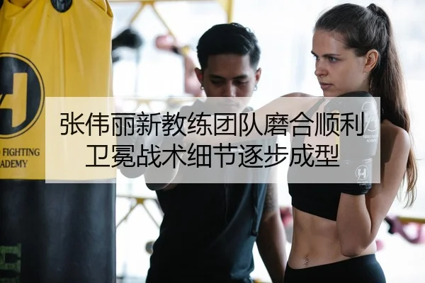 张伟丽新教练团队磨合顺利 卫冕战术细节逐步成型