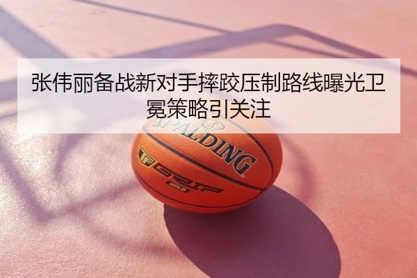 张伟丽备战新对手摔跤压制路线曝光卫冕策略引关注