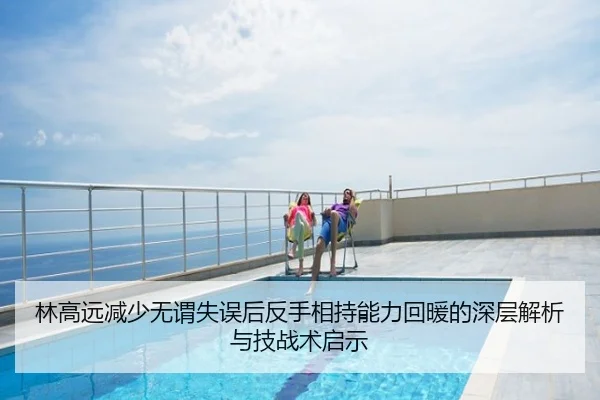 林高远减少无谓失误后反手相持能力回暖的深层解析与技战术启示